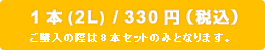 1本(2L)/330円(税込) ご購入の際は8本セットのみとなります。
